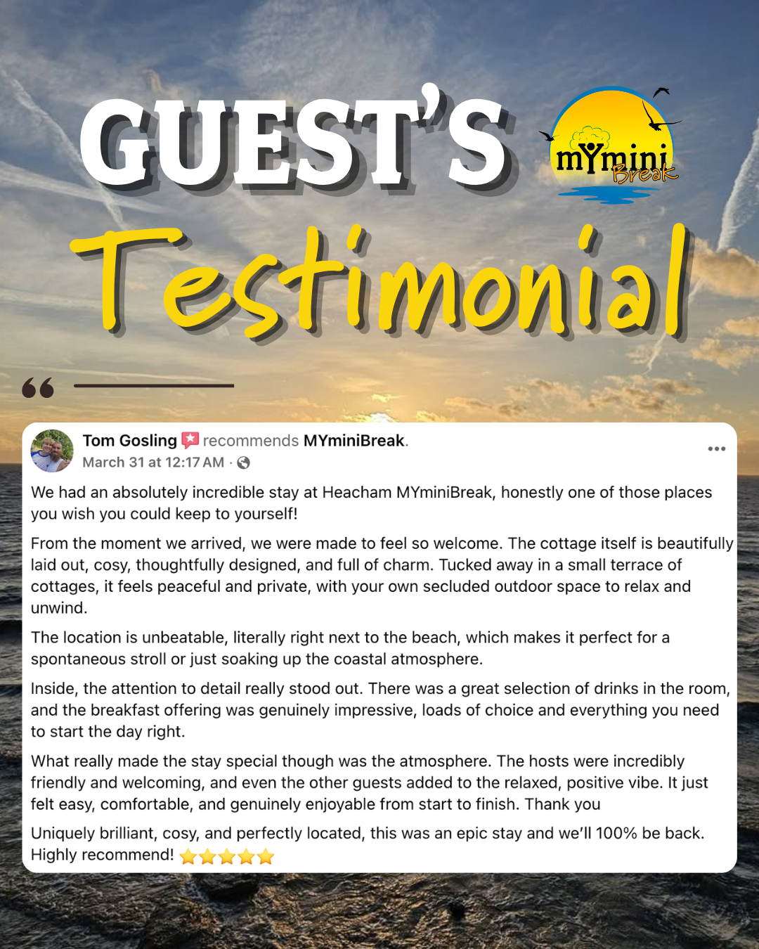 5 star review of Norfolk Coastal Cottages from Tom Gosling that says "We had an absolutely incredible stay at Heacham MYminiBreak, honestly one of those places you wish you could keep to yourself! From thje moment we arrived, we were made to feel so welcome. The cottage itself is beautifully laid out, cosy, thoughtfully designed, and full of charm. Tucked away in a small terrace of cottages, it feels peaceful and private, with your own secluded outdoor space to relax and unwind. The location is unbeatable, literally right next to the beach, which makes it perfect for a spontaneous stroll or just soaking up the coastal atmosphere. Inside, the attention to detail really stood out. There was a great selection of drinks in the room, and the breakfast offering was genuinely impressive, loads of coice and everything you need to start the day right. What really made the stay special though was the atmosphere. The hosts were incredibly friendly and welcoming, and even the other guests added to the relaxed, positive vibe. It just felt easy, comfortable, and genuinely enjoyable from start to finish. Thank you. Uniquely brilliant, cosy, and perfectly located, this was an epic stay and we'll 100% be back. Highly recommend! ⭐⭐⭐⭐⭐"